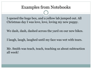 Examples from Notebooks

I opened the huge box, and a yellow lab jumped out. All
Christmas day I was love, love, loving my new puppy.

We dash, dash, dashed across the yard on our new bikes.

I laugh, laugh, laughed until my face was wet with tears.

Mr. Smith was teach, teach, teaching us about subtraction
all week!
 