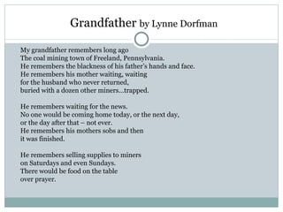 Grandfather by Lynne Dorfman

My grandfather remembers long ago
The coal mining town of Freeland, Pennsylvania.
He remembers the blackness of his father’s hands and face.
He remembers his mother waiting, waiting
for the husband who never returned,
buried with a dozen other miners…trapped.

He remembers waiting for the news.
No one would be coming home today, or the next day,
or the day after that – not ever.
He remembers his mothers sobs and then
it was finished.

He remembers selling supplies to miners
on Saturdays and even Sundays.
There would be food on the table
over prayer.
 