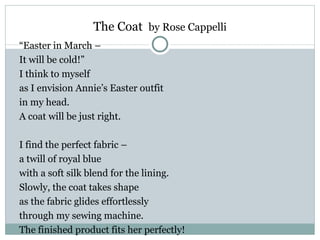 The Coat by Rose Cappelli
“Easter in March –
It will be cold!”
I think to myself
as I envision Annie’s Easter outfit
in my head.
A coat will be just right.

I find the perfect fabric –
a twill of royal blue
with a soft silk blend for the lining.
Slowly, the coat takes shape
as the fabric glides effortlessly
through my sewing machine.
The finished product fits her perfectly!
 