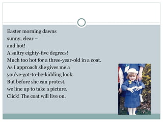 Easter morning dawns
sunny, clear –
and hot!
A sultry eighty-five degrees!
Much too hot for a three-year-old in a coat.
As I approach she gives me a
you’ve-got-to-be-kidding look.
But before she can protest,
we line up to take a picture.
Click! The coat will live on.
 