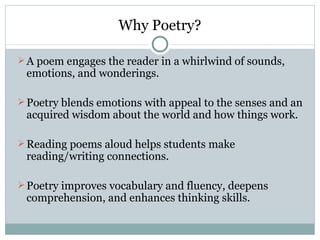 Why Poetry?

 A poem engages the reader in a whirlwind of sounds,
 emotions, and wonderings.

 Poetry blends emotions with appeal to the senses and an
 acquired wisdom about the world and how things work.

 Reading poems aloud helps students make
 reading/writing connections.

 Poetry improves vocabulary and fluency, deepens
 comprehension, and enhances thinking skills.
 