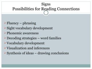 Signs
     Possibilities for Reading Connections


 Fluency – phrasing
 Sight vocabulary development
 Phonemic awareness
 Decoding strategies – word families
 Vocabulary development
 Visualization and inferences
 Synthesis of ideas – drawing conclusions
 
