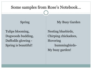 Some samples from Rose’s Notebook…


          Spring             My Busy Garden

Tulips blooming,       Nesting bluebirds,
Dogwoods budding,      Chirping chickadees,
Daffodils glowing -    Hovering
Spring is beautiful!       hummingbirds-
                       My busy garden!
 