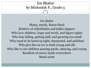 Ice Skates
              by Mickeelah P., Grade 5


                         Ice skates
                 Sharp, sturdy, fleece-lined
        Relative of rollerblades and ballet slippers
  Who love children, leaps and twirls, and figure eights
  Who fear falling, getting dull, and growing too small
 Who need to be laced up tight, sharpened, and polished
        Who give fun on ice to both young and old
Who like to see children passing pucks, dancing, and racing
           Resident of snowy lands everywhere
                         Metal artist
 