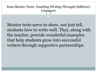 from Mentor Texts: Teaching Writing Through Children’s
                      Literature



Mentor texts serve to show, not just tell,
students how to write well. They, along with
the teacher, provide wonderful examples
that help students grow into successful
writers through supportive partnerships.
 