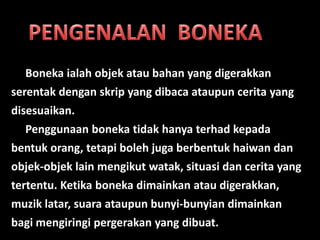 Boneka ialah objek atau bahan yang digerakkan
serentak dengan skrip yang dibaca ataupun cerita yang
disesuaikan.
  Penggunaan boneka tidak hanya terhad kepada
bentuk orang, tetapi boleh juga berbentuk haiwan dan
objek-objek lain mengikut watak, situasi dan cerita yang
tertentu. Ketika boneka dimainkan atau digerakkan,
muzik latar, suara ataupun bunyi-bunyian dimainkan
bagi mengiringi pergerakan yang dibuat.
 