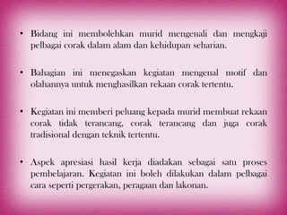 • Bidang ini membolehkan murid mengenali dan mengkaji
  pelbagai corak dalam alam dan kehidupan seharian.

• Bahagian ini menegaskan kegiatan mengenal motif dan
  olahannya untuk menghasilkan rekaan corak tertentu.

• Kegiatan ini memberi peluang kepada murid membuat rekaan
  corak tidak terancang, corak terancang dan juga corak
  tradisional dengan teknik tertentu.

• Aspek apresiasi hasil kerja diadakan sebagai satu proses
  pembelajaran. Kegiatan ini boleh dilakukan dalam pelbagai
  cara seperti pergerakan, peragaan dan lakonan.
 