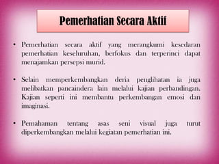 Pemerhatian Secara Aktif
• Pemerhatian secara aktif yang merangkumi kesedaran
  pemerhatian keseluruhan, berfokus dan terperinci dapat
  menajamkan persepsi murid.

• Selain memperkembangkan deria penglihatan ia juga
  melibatkan pancaindera lain melalui kajian perbandingan.
  Kajian seperti ini membantu perkembangan emosi dan
  imaginasi.

• Pemahaman tentang asas seni visual juga             turut
  diperkembangkan melalui kegiatan pemerhatian ini.
 