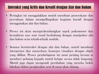 Interaksi yang Kritis dan Kreatif dengan Alat dan Bahan

• Peringkat ini menggalakkan murid membuat penerokaan dan
  percubaan dalam mempelbagaikan kegiatan kreatif dengan
  menggunakan alat dan bahan.

• Proses ini akan memperkembangkan aspek psikomotor dan
  kemahiran asas seni visual berhubung dengan manipulasi alat
  dan bahan serta teknik-teknik mudah.

• Semasa berinteraksi dengan alat dan bahan, murid membuat
  interpretasi dan menyelaras konsepsi visualnya dengan objek
  yang dilihat. Proses pembelajaran ini amat penting kerana ia
  memberi peluang kepada murid belajar secara tidak langsung.
  Murid juga dapat mengenali perubahan yang mereka boleh
  lakukan dalam penghasilan seni di masa akan datang.
 