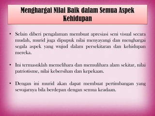 Menghargai Nilai Baik dalam Semua Aspek
                    Kehidupan

• Selain diberi pengalaman membuat apresiasi seni visual secara
  mudah, murid juga dipupuk nilai menyayangi dan menghargai
  segala aspek yang wujud dalam persekitaran dan kehidupan
  mereka.

• Ini termasuklah memelihara dan memulihara alam sekitar, nilai
  patriotisme, nilai kebersihan dan kepekaan.

• Dengan ini murid akan dapat membuat pertimbangan yang
  sewajarnya bila berdepan dengan semua keadaan.
 