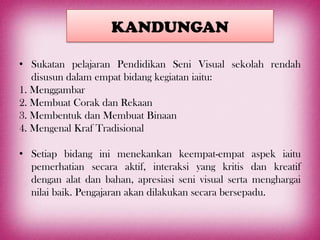 KANDUNGAN

• Sukatan pelajaran Pendidikan Seni Visual sekolah rendah
   disusun dalam empat bidang kegiatan iaitu:
1. Menggambar
2. Membuat Corak dan Rekaan
3. Membentuk dan Membuat Binaan
4. Mengenal Kraf Tradisional

• Setiap bidang ini menekankan keempat-empat aspek iaitu
  pemerhatian secara aktif, interaksi yang kritis dan kreatif
  dengan alat dan bahan, apresiasi seni visual serta menghargai
  nilai baik. Pengajaran akan dilakukan secara bersepadu.
 