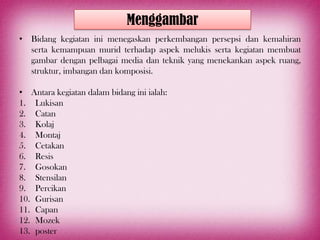 Menggambar
• Bidang kegiatan ini menegaskan perkembangan persepsi dan kemahiran
  serta kemampuan murid terhadap aspek melukis serta kegiatan membuat
  gambar dengan pelbagai media dan teknik yang menekankan aspek ruang,
  struktur, imbangan dan komposisi.

• Antara kegiatan dalam bidang ini ialah:
1. Lukisan
2. Catan
3. Kolaj
4. Montaj
5. Cetakan
6. Resis
7. Gosokan
8. Stensilan
9. Percikan
10. Gurisan
11. Capan
12. Mozek
13. poster
 