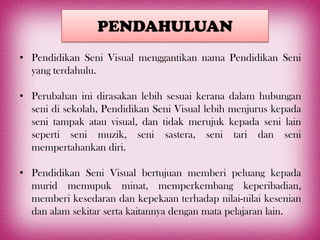 PENDAHULUAN
• Pendidikan Seni Visual menggantikan nama Pendidikan Seni
  yang terdahulu.

• Perubahan ini dirasakan lebih sesuai kerana     dalam hubungan
  seni di sekolah, Pendidikan Seni Visual lebih   menjurus kepada
  seni tampak atau visual, dan tidak merujuk      kepada seni lain
  seperti seni muzik, seni sastera, seni           tari dan seni
  mempertahankan diri.

• Pendidikan Seni Visual bertujuan memberi peluang kepada
  murid memupuk minat, memperkembang keperibadian,
  memberi kesedaran dan kepekaan terhadap nilai-nilai kesenian
  dan alam sekitar serta kaitannya dengan mata pelajaran lain.
 