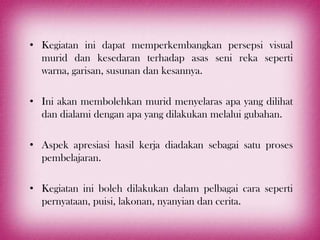 • Kegiatan ini dapat memperkembangkan persepsi visual
  murid dan kesedaran terhadap asas seni reka seperti
  warna, garisan, susunan dan kesannya.

• Ini akan membolehkan murid menyelaras apa yang dilihat
  dan dialami dengan apa yang dilakukan melalui gubahan.

• Aspek apresiasi hasil kerja diadakan sebagai satu proses
  pembelajaran.

• Kegiatan ini boleh dilakukan dalam pelbagai cara seperti
  pernyataan, puisi, lakonan, nyanyian dan cerita.
 