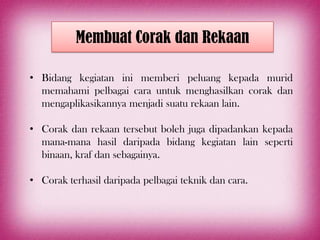 Membuat Corak dan Rekaan

• Bidang kegiatan ini memberi peluang kepada murid
  memahami pelbagai cara untuk menghasilkan corak dan
  mengaplikasikannya menjadi suatu rekaan lain.

• Corak dan rekaan tersebut boleh juga dipadankan kepada
  mana-mana hasil daripada bidang kegiatan lain seperti
  binaan, kraf dan sebagainya.

• Corak terhasil daripada pelbagai teknik dan cara.
 