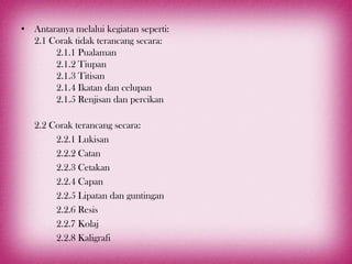 • Antaranya melalui kegiatan seperti:
  2.1 Corak tidak terancang secara:
       2.1.1 Pualaman
       2.1.2 Tiupan
       2.1.3 Titisan
       2.1.4 Ikatan dan celupan
       2.1.5 Renjisan dan percikan

   2.2 Corak terancang secara:
        2.2.1 Lukisan
        2.2.2 Catan
        2.2.3 Cetakan
        2.2.4 Capan
        2.2.5 Lipatan dan guntingan
        2.2.6 Resis
        2.2.7 Kolaj
        2.2.8 Kaligrafi
 