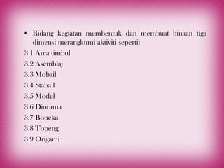 • Bidang kegiatan membentuk dan membuat binaan tiga
   dimensi merangkumi aktiviti seperti:
3.1 Arca timbul
3.2 Asemblaj
3.3 Mobail
3.4 Stabail
3.5 Model
3.6 Diorama
3.7 Boneka
3.8 Topeng
3.9 Origami
 