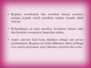 • Kegiatan membentuk dan membuat binaan memberi
  peluang kepada murid membuat rujukan kepada objek
  sebenar.

• Perbandingan ini akan memberi kesedaran bahawa idea
  dan kreativiti mempunyai fungsi dan makna.

• Aspek apresiasi hasil kerja diadakan sebagai satu proses
  pembelajaran. Kegiatan ini boleh dilakukan dalam pelbagai
  cara seperti pernyataan, puisi, lakonan, nyanyian dan cerita.
 