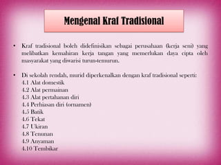 Mengenal Kraf Tradisional

• Kraf tradisional boleh didefinisikan sebagai perusahaan (kerja seni) yang
  melibatkan kemahiran kerja tangan yang memerlukan daya cipta oleh
  masyarakat yang diwarisi turun-temurun.

• Di sekolah rendah, murid diperkenalkan dengan kraf tradisional seperti:
  4.1 Alat domestik
  4.2 Alat permainan
  4.3 Alat pertahanan diri
  4.4 Perhiasan diri (ornamen)
  4.5 Batik
  4.6 Tekat
  4.7 Ukiran
  4.8 Tenunan
  4.9 Anyaman
  4.10 Tembikar
 