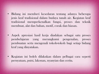 • Bidang ini memberi kesedaran tentang adanya beberapa
  jenis kraf tradisional dalam budaya tanah air. Kegiatan kraf
  tradisional memperkenalkan fungsi, proses dan teknik
  membuat, alat dan bahan, motif, corak dan hiasan.

• Aspek apresiasi hasil kerja diadakan sebagai satu proses
  pembelajaran yang merangkumi pengenalan, proses
  pembuatan serta mengenali tokoh-tokoh bagi setiap bidang
  kraf yang dinyatakan.

• Kegiatan ini boleh dilakukan dalam pelbagai cara seperti
  pernyataan, puisi, lakonan, nyanyian dan cerita.
 