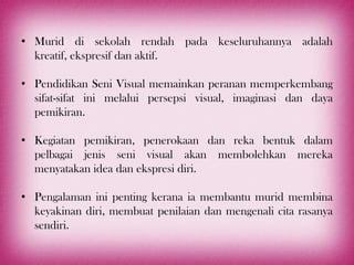 • Murid di sekolah rendah pada keseluruhannya adalah
  kreatif, ekspresif dan aktif.

• Pendidikan Seni Visual memainkan peranan memperkembang
  sifat-sifat ini melalui persepsi visual, imaginasi dan daya
  pemikiran.

• Kegiatan pemikiran, penerokaan dan reka bentuk dalam
  pelbagai jenis seni visual akan membolehkan mereka
  menyatakan idea dan ekspresi diri.

• Pengalaman ini penting kerana ia membantu murid membina
  keyakinan diri, membuat penilaian dan mengenali cita rasanya
  sendiri.
 