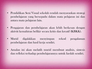 • Pendidikan Seni Visual sekolah rendah menyarankan strategi
  pembelajaran yang bersepadu dalam mata pelajaran ini dan
  antara mata pelajaran lain.

• Pengajaran dan pembelajaran akan lebih berkesan dengan
  aktiviti kemahiran befikir secara kritis dan kreatif (KBKK).

• Murid digalakkan menyimpan              rekod   pengalaman
  pembelajaran dan hasil kerja sendiri.

• Amalan ini akan melatih murid membuat analisis, sintesis
  dan refleksi terhadap pembelajarannya untuk faedah sendiri.
 