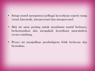 • Setiap murid mempunyai pelbagai kecerdasan seperti ruang
  visual, kinestetik, interpersonel dan intrapersonel.

• Sifat ini amat penting untuk membantu murid berkarya,
  berkomunikasi dan mengukuh koordinasi pancaindera
  secara seimbang.

• Proses ini menjadikan pembelajaran lebih berkesan dan
  bermakna.
 