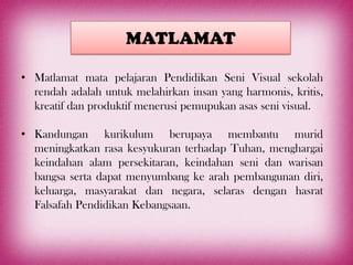 MATLAMAT

• Matlamat mata pelajaran Pendidikan Seni Visual sekolah
  rendah adalah untuk melahirkan insan yang harmonis, kritis,
  kreatif dan produktif menerusi pemupukan asas seni visual.

• Kandungan kurikulum berupaya membantu murid
  meningkatkan rasa kesyukuran terhadap Tuhan, menghargai
  keindahan alam persekitaran, keindahan seni dan warisan
  bangsa serta dapat menyumbang ke arah pembangunan diri,
  keluarga, masyarakat dan negara, selaras dengan hasrat
  Falsafah Pendidikan Kebangsaan.
 