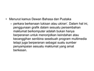 • Menurut kamus Dewan Bahasa dan Pustaka
– perkara berkenaan lukisan atau ukiran’. Dalam hal ini,
penggunaan grafik dalam sesuatu persembahan
maklumat berkomputer adalah bukan hanya
berperanan untuk menonjolkan keindahan atau
kecanggihan senibina sesebuah program multimedia
tetapi juga berperanan sebagai suatu sumber
penyampaian sesuatu maklumat yang amat
berkesan.
 
