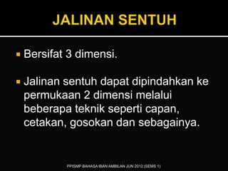  Bersifat 3 dimensi.
 Jalinan sentuh dapat dipindahkan ke
permukaan 2 dimensi melalui
beberapa teknik seperti capan,
cetakan, gosokan dan sebagainya.
PPISMP BAHASA IBAN AMBILAN JUN 2012 (SEMS 1)
 