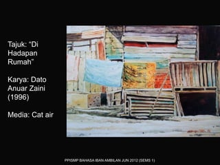 PPISMP BAHASA IBAN AMBILAN JUN 2012 (SEMS 1)
Tajuk: “Di
Hadapan
Rumah”
Karya: Dato
Anuar Zaini
(1996)
Media: Cat air
 