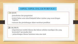 ASPEK-ASPEK DALAM PORFOLIO
KAJIAN
- pemerhatian dan pengamatan
- koleksi bahan serta rekod daripada bahan rujukan yang sesuai dengan
kegiatan
- rumusan dan pertimbangan dalam membuat pemilihan
LAKARAN
- eksperimentasi melalui lakaran dan lukisan sebelum mendapat idea yang
konstruktif ‘pewujudan idea’
- perkembangan lakaran berkaitan tema atau tajuk
 
