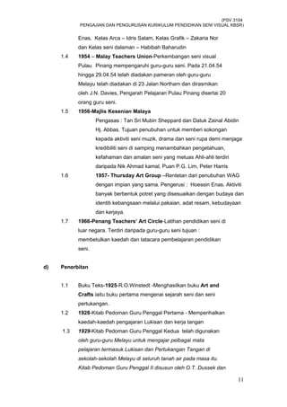 (PSV 3104
PENGAJIAN DAN PENGURUSAN KURIKULUM PENDIDIKAN SENI VISUAL KBSR)
Enas, Kelas Arca – Idris Salam, Kelas Grafik – Zakaria Nor
dan Kelas seni dalaman – Habibah Baharudin
1.4 1954 – Malay Teachers Union-Perkembangan seni visual
Pulau Pinang mempengaruhi guru-guru seni. Pada 21.04.54
hingga 29.04.54 telah diadakan pameran oleh guru-guru
Melayu telah diadakan di 23 Jalan Northam dan dirasmikan
oleh J.N. Davies, Pengarah Pelajaran Pulau Pinang disertai 20
orang guru seni.
1.5 1956-Majlis Kesenian Malaya
Pengasas : Tan Sri Mubin Sheppard dan Datuk Zainal Abidin
Hj. Abbas. Tujuan penubuhan untuk memberi sokongan
kepada aktiviti seni muzik, drama dan seni rupa demi menjaga
kredibiliti seni di samping menambahkan pengetahuan,
kefahaman dan amalan seni yang meluas Ahli-ahli terdiri
daripada Nik Ahmad kamal, Puan P.G. Lim, Peter Harris
1.6 1957- Thursday Art Group –Rentetan dari penubuhan WAG
dengan impian yang sama. Pengerusi : Hoessin Enas. Aktiviti
banyak berbentuk potret yang disesuaikan dengan budaya dan
identiti kebangsaan melalui pakaian, adat resam, kebudayaan
dan kerjaya.
1.7 1966-Penang Teachers’ Art Circle-Latihan pendidikan seni di
luar negara. Terdiri daripada guru-guru seni tujuan :
membetulkan kaedah dan tatacara pembelajaran pendidikan
seni.
d) Penerbitan
1.1 Buku Teks-1925-R.O.Winstedt -Menghasilkan buku Art and
Crafts iaitu buku pertama mengenai sejarah seni dan seni
pertukangan.
1.2 1928-Kitab Pedoman Guru Penggal Pertama - Memperihalkan
kaedah-kaedah pengajaran Lukisan dan kerja tangan
1.3 1929-Kitab Pedoman Guru Penggal Kedua telah digunakan
oleh guru-guru Melayu untuk mengajar pelbagai mata
pelajaran termasuk Lukisan dan Pertukangan Tangan di
sekolah-sekolah Melayu di seluruh tanah air pada masa itu.
Kitab Pedoman Guru Penggal II disusun oleh O.T. Dussek dan
11
 