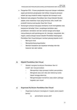 (PSV 3104
PENGAJIAN DAN PENGURUSAN KURIKULUM PENDIDIKAN SENI VISUAL KBSR)
• Pengertian PSV - Proses penghasilan karya seni dengan melibatkan
aspek pemahaman,penghayatan dan kritikan mengenai perasaan
estetik dan daya kreativiti melalui imaginasi dan konsepsi murid.
• Matlamat mata pelajaran Pendidikan Seni Visual Sekolah Rendah
adalah untuk melahirkan insan yang harmonis, kritis, kreatif, dan
produktif menerusi pemupukan Asas Seni Visual.
• Kandungan kurikulum berupaya membantu murid meningkatkan rasa
kesyukuran terhadap Tuhan, menghargai keindahan alam
persekitaran, keindahan seni dan warisan bangsa serta dapat
menyumbang ke arah pembangunan diri, keluarga, masyarakat, dan
negara, selaras dengan hasrat Falsafah Pendidikan Kebangsaan.
Pendidikan Seni Visual bertujuan memberi peluang kepada murid :
- Memupuk minat
- Memperkembang keperibadian
- Memberi kesedaran dan kepekaan terhadap nilai-nilai
kesenian dan alam sekitar.
b) Objektif Pendidikan Seni Visual
* Setelah mengikuti kurikulum Pendidikan Seni di
kreatif dan menyeronokkan
- Menajamkan daya persepsi melalui pancaindera
- Mengenali asas seni reka dan olahannya serta
dapat menggunakannya
- Mengembangkan kemahiran asas dalam pelbagai
kegiatan seni visual
c) Organisasi Kurikulum Pendidikan Seni Visual
- Organisasi kurikulum merangkumi 4 aspek utama seperti
berikut
a) pemerhatian secara aktif
15
 