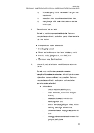 (PSV 3104
PENGAJIAN DAN PENGURUSAN KURIKULUM PENDIDIKAN SENI VISUAL KBSR)
b) interaksi yang kristis dan kreatif dengan alat
dan bahan
c) apresiasi Seni Visual secara mudah; dan
b) menghargai nilai baik dalam semua aspek
kehidupan
i. Pemerhatian secara aktif
Aspek ini melibatkan senitiviti deria. Semasa
menyediakan aktiviti, perhatian perlu diberi kepada
perkara berikut ;
• Pengetahuan sedia ada murid
• Benda yang konkrit
• Minat, kecenderungan dan latar belakang murid
• Bahan, bunyi, pergerakan, dan aksi; dan
• Mencetus idea dan imaginasi
ii. Interaksi yang kristis dan kreatif dengan alat dan
bahan
Aspek yang melibatkan penerokaan dan
penghasilan atau pembuatan. Aktiviti penerokaan
dijalankan sebelum aktiviti penghasilan. Semasa
menyediakan aktiviti, anda perlu beri perhatian
kepada perkara berikut;
• penerokaan
- aktiviti kecil mudah ringkas;
- cuba mencuba, suaikenal dengan
bahan;
- mencari alternatif, variasi dan
kemungkinan lain;
- bebas daripada jawapan tetap, murid
senang dan ingin mmencuba;
- aktif melibatkan pelbagai kecerdasan;
dan
- menggunakan kemahiran berfikir dan
pengurusan grafik
16
 