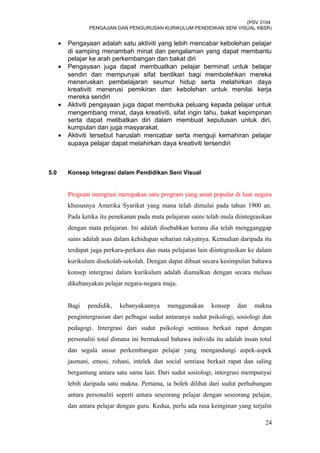 (PSV 3104
PENGAJIAN DAN PENGURUSAN KURIKULUM PENDIDIKAN SENI VISUAL KBSR)
• Pengayaan adalah satu aktiviti yang lebih mencabar kebolehan pelajar
di samping menambah minat dan pengalaman yang dapat membantu
pelajar ke arah perkembangan dan bakat diri
• Pengayaan juga dapat membuatkan pelajar berminat untuk belajar
sendiri dan mempunyai sifat berdikari bagi membolehkan mereka
meneruskan pembelajaran seumur hidup serta melahirkan daya
kreativiti menerusi pemikiran dan kebolehan untuk menilai kerja
mereka sendiri
• Aktiviti pengayaan juga dapat membuka peluang kepada pelajar untuk
mengembang minat, daya kreativiti, sifat ingin tahu, bakat kepimpinan
serta dapat melibatkan diri dalam membuat keputusan untuk diri,
kumpulan dan juga masyarakat.
• Aktiviti tersebut haruslah mencabar serta menguji kemahiran pelajar
supaya pelajar dapat melahirkan daya kreativiti tersendiri
5.0 Konsep Integrasi dalam Pendidikan Seni Visual
Program intergrasi merupakan satu program yang amat popular di luar negara
khususnya Amerika Syarikat yang mana telah dimulai pada tahun 1900 an.
Pada ketika itu penekanan pada mata pelajaran sains telah mula diintegrasikan
dengan mata pelajaran. Ini adalah disebabkan kerana dia telah mengganggap
sains adalah asas dalam kehidupan seharian rakyatnya. Kemudian daripada itu
terdapat juga perkara-perkara dan mata pelajaran lain diintegrasikan ke dalam
kurikulum disekolah-sekolah. Dengan dapat dibuat secara kesimpulan bahawa
konsep intergrasi dalam kurikulum adalah diamalkan dengan secara meluas
dikebanyakan pelajar negara-negara maju.
Bagi pendidik, kebanyakannya menggunakan konsep dan makna
pengintergrasian dari pelbagai sudut antaranya sudut psikologi, sosiologi dan
pedagogi. Intergrasi dari sudut psikologi sentiasa berkait rapat dengan
personaliti total dimana ini bermaksud bahawa individu itu adalah insan total
dan segala unsur perkembangan pelajar yang mengandungi aspek-aspek
jasmani, emosi, rohani, intelek dan social sentiasa berkait rapat dan saling
bergantung antara satu sama lain. Dari sudut sosiologi, intergrasi mempunyai
lebih daripada satu makna. Pertama, ia boleh dilihat dari sudut perhubungan
antara personaliti seperti antara seseorang pelajar dengan seseorang pelajar,
dan antara pelajar dengan guru. Kedua, perlu ada rasa keinginan yang terjalin
24
 