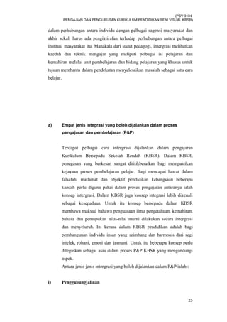(PSV 3104
PENGAJIAN DAN PENGURUSAN KURIKULUM PENDIDIKAN SENI VISUAL KBSR)
dalam perhubungan antara individu dengan pelbagai sagensi masyarakat dan
akhir sekali harus ada pengiktirafan terhadap perhubungan antara pelbagai
institusi masyarakat itu. Manakala dari sudut pedagogi, intergrasi melibatkan
kaedah dan teknik mengajar yang meliputi pelbagai isi pelajaran dan
kemahiran melalui unit pembelajaran dan bidang pelajaran yang khusus untuk
tujuan membantu dalam pendekatan menyelesaikan masalah sebagai satu cara
belajar.
a) Empat jenis integrasi yang boleh dijalankan dalam proses
pengajaran dan pembelajaran (P&P)
Terdapat pelbagai cara intergrasi dijalankan dalam pengajaran
Kurikulum Bersepadu Sekolah Rendah (KBSR). Dalam KBSR,
penegasan yang berkesan sangat dititikberatkan bagi mempastikan
kejayaan proses pembelajaran pelajar. Bagi mencapai hasrat dalam
falsafah, matlamat dan objektif pendidikan kebangsaan beberapa
kaedah perlu diguna pakai dalam proses pengajaran antaranya ialah
konsep intergrasi. Dalam KBSR juga konsep integrasi lebih dikenali
sebagai kesepaduan. Untuk itu konsep bersepadu dalam KBSR
membawa maksud bahawa penguasaan ilmu pengetahuan, kemahiran,
bahasa dan pemupukan nilai-nilai murni dilakukan secara intergrasi
dan menyeluruh. Ini kerana dalam KBSR pendidikan adalah bagi
pembangunan individu insan yang seimbang dan harmonis dari segi
intelek, rohani, emosi dan jasmani. Untuk itu beberapa konsep perlu
ditegaskan sebagai asas dalam proses P&P KBSR yang mengandungi
aspek.
Antara jenis-jenis intergrasi yang boleh dijalankan dalam P&P ialah :
i) Penggabungjalinan
25
 