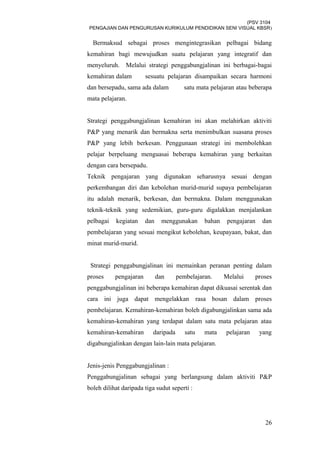(PSV 3104
PENGAJIAN DAN PENGURUSAN KURIKULUM PENDIDIKAN SENI VISUAL KBSR)
Bermaksud sebagai proses mengintegrasikan pelbagai bidang
kemahiran bagi mewujudkan suatu pelajaran yang integratif dan
menyeluruh. Melalui strategi penggabungjalinan ini berbagai-bagai
kemahiran dalam sesuatu pelajaran disampaikan secara harmoni
dan bersepadu, sama ada dalam satu mata pelajaran atau beberapa
mata pelajaran.
Strategi penggabungjalinan kemahiran ini akan melahirkan aktiviti
P&P yang menarik dan bermakna serta menimbulkan suasana proses
P&P yang lebih berkesan. Penggunaan strategi ini membolehkan
pelajar berpeluang menguasai beberapa kemahiran yang berkaitan
dengan cara bersepadu.
Teknik pengajaran yang digunakan seharusnya sesuai dengan
perkembangan diri dan kebolehan murid-murid supaya pembelajaran
itu adalah menarik, berkesan, dan bermakna. Dalam menggunakan
teknik-teknik yang sedemikian, guru-guru digalakkan menjalankan
pelbagai kegiatan dan menggunakan bahan pengajaran dan
pembelajaran yang sesuai mengikut kebolehan, keupayaan, bakat, dan
minat murid-murid.
Strategi penggabungjalinan ini memainkan peranan penting dalam
proses pengajaran dan pembelajaran. Melalui proses
penggabungjalinan ini beberapa kemahiran dapat dikuasai serentak dan
cara ini juga dapat mengelakkan rasa bosan dalam proses
pembelajaran. Kemahiran-kemahiran boleh digabungjalinkan sama ada
kemahiran-kemahiran yang terdapat dalam satu mata pelajaran atau
kemahiran-kemahiran daripada satu mata pelajaran yang
digabungjalinkan dengan lain-lain mata pelajaran.
Jenis-jenis Penggabungjalinan :
Penggabungjalinan sebagai yang berlangsung dalam aktiviti P&P
boleh dilihat daripada tiga sudut seperti :
26
 