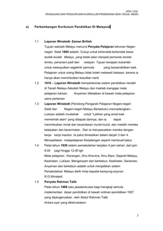 (PSV 3104
PENGAJIAN DAN PENGURUSAN KURIKULUM PENDIDIKAN SENI VISUAL KBSR)
a) Perkembangan Kurikulum Pendidikan Di Malaysia
1.1 Laporan Winstedt- Zaman British
Tujuan sekolah Melayu menurut Penyata Pelajaran tahunan Neger-
negeri Selat 1885 adalah; Cukup untuk kehendak-kehendak biasa
budak-budak Melayu, yang kelak akan menjadi pemandu kereta
lembu, penanam padi dan nelayan. Tujuan kerajaan bukanlah
untuk mewujudkan segelintir pemuda yang berpendidikan baik.
Pelajaran untuk orang Melayu tidak boleh melewati batasan, kerana ia
hanya akan menimbulkan kesulitan nanti
1.2 1916 – Laporan Winstedt memperkemas sistem pendidikan rendah
di Tanah Melayu-Sekolah Melayu dan maktab mengajar mata
pelajaran lukisan. Anyaman diletakkan di bawah mata pelajaran
sains pertanian
1.3 Laporan Winstedt (Penolong Pengarah Pelajaran Negeri-negeri
Selat dan Negeri-negeri Melayu Bersekutu) mencadangkan:-
Lukisan adalah mustahak untuk “Latihan yang amat baik
memerhati alam” yang didapati darinya, dan ia dapat
menimbulkan minat dan kecerdasan murid-murid, dan melatih mereka
ketepatan dan kecermatan. Dan ia menyesuaikan mereka dengan
kerja- kerja mandur. Ia patut dimestikan dalam darjah 3 dan 4.
Menyediakan matapelajaran Kerjatangan seperti membuat bakul.
1.4 Pada tahun 1930 sistem persekolahan berjalan 4 jam sehari, dari jam
8.00 pagi hingga 12.00 tgh
Mata pelajaran :-Karangan, Ilmu Kira-kira, Ilmu Alam, Sejarah Melayu,
Kesihatan, Lukisan, Menganyam dan berkebun, Kesihatan, Senaman,
Anyaman dan berkebun adalah untuk menjadikan sistem
Persekolahan Melayu lebih mirip kepada kampung-anjuran
R.O.Winstedt
1.5 Penyata Rahman Talib
Pada tahun 1960 satu jawatankuasa bagi mengkaji semula
implementasi dasar pendidikan di bawah ordinan pendidikan 1957
yang dipengerusikan oleh Abdul Rahman Talib
Antara syor yang dikemukakan:
3
 