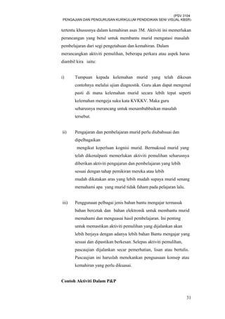 (PSV 3104
PENGAJIAN DAN PENGURUSAN KURIKULUM PENDIDIKAN SENI VISUAL KBSR)
tertentu khususnya dalam kemahiran asas 3M. Aktiviti ini memerlukan
perancangan yang betul untuk membantu murid mengatasi masalah
pembelajaran dari segi pengetahuan dan kemahiran. Dalam
merancangkan aktiviti pemulihan, beberapa perkara atau aspek harus
diambil kira iaitu:
i) Tumpuan kepada kelemahan murid yang telah dikesan
contohnya melalui ujian diagnostik. Guru akan dapat mengenal
pasti di mana kelemahan murid secara lebih tepat seperti
kelemahan mengeja suku kata KVKKV. Maka guru
seharusnya merancang untuk menambahbaikan masalah
tersebut.
ii) Pengajaran dan pembelajaran murid perlu diubahsuai dan
dipelbagaikan
mengikut keperluan kognisi murid. Bermaksud murid yang
telah dikenalpasti memerlukan aktiviti pemulihan seharusnya
diberikan aktiviti pengajaran dan pembelajaran yang lebih
sesuai dengan tahap pemikiran mereka atau lebih
mudah dikatakan aras yang lebih mudah supaya murid senang
memahami apa yang murid tidak faham pada pelajaran lalu.
iii) Penggunaan pelbagai jenis bahan bantu mengajar termasuk
bahan bercetak dan bahan elektronik untuk membantu murid
memahami dan menguasai hasil pembelajaran. Ini penting
untuk memastikan aktiviti pemulihan yang dijalankan akan
lebih berjaya dengan adanya lebih bahan Bantu mengajar yang
sesuai dan dipastikan berkesan. Selepas aktiviti pemulihan,
pascaujian dijalankan secar pemerhatian, lisan atau bertulis.
Pascaujian ini haruslah menekankan penguasaan konsep atau
kemahiran yang perlu dikuasai.
Contoh Aktiviti Dalam P&P
31
 