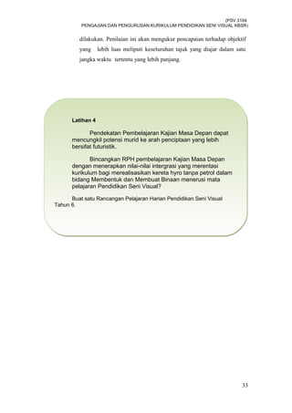 (PSV 3104
PENGAJIAN DAN PENGURUSAN KURIKULUM PENDIDIKAN SENI VISUAL KBSR)
dilakukan. Penilaian ini akan mengukur pencapaian terhadap objektif
yang lebih luas meliputi keseluruhan tajuk yang diajar dalam satu
jangka waktu tertentu yang lebih panjang.
33
Latihan 4
Pendekatan Pembelajaran Kajian Masa Depan dapat
mencungkil potensi murid ke arah penciptaan yang lebih
bersifat futuristik.
Bincangkan RPH pembelajaran Kajian Masa Depan
dengan menerapkan nilai-nilai intergrasi yang merentasi
kurikulum bagi merealisasikan kereta hyro tanpa petrol dalam
bidang Membentuk dan Membuat Binaan menerusi mata
pelajaran Pendidikan Seni Visual?
Buat satu Rancangan Pelajaran Harian Pendidikan Seni Visual
Tahun 6.
Latihan 4
Pendekatan Pembelajaran Kajian Masa Depan dapat
mencungkil potensi murid ke arah penciptaan yang lebih
bersifat futuristik.
Bincangkan RPH pembelajaran Kajian Masa Depan
dengan menerapkan nilai-nilai intergrasi yang merentasi
kurikulum bagi merealisasikan kereta hyro tanpa petrol dalam
bidang Membentuk dan Membuat Binaan menerusi mata
pelajaran Pendidikan Seni Visual?
Buat satu Rancangan Pelajaran Harian Pendidikan Seni Visual
Tahun 6.
 