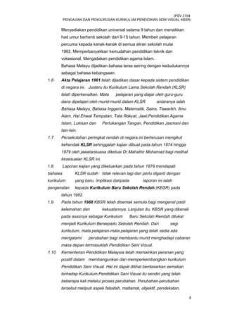 (PSV 3104
PENGAJIAN DAN PENGURUSAN KURIKULUM PENDIDIKAN SENI VISUAL KBSR)
Menyediakan pendidikan universal selama 9 tahun dan menaikkan
had umur berhenti sekolah dari 9-15 tahun. Memberi pelajaran
percuma kepada kanak-kanak di semua aliran sekolah mulai
1962. Memperbanyakkan kemudahan pendidikan teknik dan
vokesional. Mengadakan pendidikan agama Islam.
Bahasa Melayu dijadikan bahasa teras seiring dengan kedudukannya
sebagai bahasa kebangsaan.
1.6 Akta Pelajaran 1961 telah dijadikan dasar kepada sistem pendidikan
di negara ini. Justeru itu Kurikulum Lama Sekolah Rendah (KLSR)
telah diperkenalkan. Mata pelajaran yang diajar oleh guru-guru
dana dipelajari oleh murid-murid dalam KLSR antaranya ialah
Bahasa Melayu, Bahasa Inggeris, Matematik, Sains, Tawarikh, Ilmu
Alam, Hal Ehwal Tempatan, Tata Rakyat, Jawi,Pendidikan Agama
Islam, Lukisan dan Pertukangan Tangan, Pendidikan Jasmani dan
lain-lain.
1.7 Persekolahan peringkat rendah di negara ini berterusan mengikut
kehendak KLSR sehinggalah kajian dibuat pada tahun 1974 hingga
1979 oleh jawatankuasa diketuai Dr.Mahathir Mohamad bagi melihat
kesesuaian KLSR ini.
1.8 Laporan kajian yang dikeluarkan pada tahun 1979 mendapati
bahawa KLSR sudah tidak relevan lagi dan perlu diganti dengan
kurikulum yang baru. Implikasi daripada laporan ini ialah
pengenalan kepada Kurikulum Baru Sekolah Rendah (KBSR) pada
tahun 1982.
1.9 Pada tahun 1988 KBSR telah disemak semula bagi mengenal pasti
kelemahan dan kekuatannya. Lanjutan itu, KBSR yang dikenali
pada asasnya sebagai Kurikulum Baru Sekolah Rendah ditukar
menjadi Kurikulum Bersepadu Sekolah Rendah. Dari segi
kurikulum, mata pelajaran-mata pelajaran yang telah sedia ada
mengalami perubahan bagi membantu murid menghadapi cabaran
masa depan termasuklah Pendidikan Seni Visual.
1.10 Kementerian Pendidikan Malaysia telah memainkan peranan yang
positif dalam membangunkan dan memperkembangkan kurikulum
Pendidikan Seni Visual. Hal ini dapat dilihat berdasarkan semakan
terhadap Kurikulum Pendidikan Seni Visual itu sendiri yang telah
beberapa kali melalui proses perubahan. Perubahan-perubahan
tersebut meliputi aspek falsafah, matlamat, objektif, pendekatan,
4
 