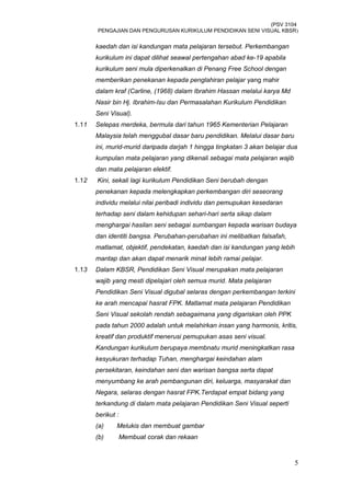 (PSV 3104
PENGAJIAN DAN PENGURUSAN KURIKULUM PENDIDIKAN SENI VISUAL KBSR)
kaedah dan isi kandungan mata pelajaran tersebut. Perkembangan
kurikulum ini dapat dilihat seawal pertengahan abad ke-19 apabila
kurikulum seni mula diperkenalkan di Penang Free School dengan
memberikan penekanan kepada penglahiran pelajar yang mahir
dalam kraf (Carline, (1968) dalam Ibrahim Hassan melalui karya Md
Nasir bin Hj. Ibrahim-Isu dan Permasalahan Kurikulum Pendidikan
Seni Visual).
1.11 Selepas merdeka, bermula dari tahun 1965 Kementerian Pelajaran
Malaysia telah menggubal dasar baru pendidikan. Melalui dasar baru
ini, murid-murid daripada darjah 1 hingga tingkatan 3 akan belajar dua
kumpulan mata pelajaran yang dikenali sebagai mata pelajaran wajib
dan mata pelajaran elektif.
1.12 Kini, sekali lagi kurikulum Pendidikan Seni berubah dengan
penekanan kepada melengkapkan perkembangan diri seseorang
individu melalui nilai peribadi individu dan pemupukan kesedaran
terhadap seni dalam kehidupan sehari-hari serta sikap dalam
menghargai hasilan seni sebagai sumbangan kepada warisan budaya
dan identiti bangsa. Perubahan-perubahan ini melibatkan falsafah,
matlamat, objektif, pendekatan, kaedah dan isi kandungan yang lebih
mantap dan akan dapat menarik minat lebih ramai pelajar.
1.13 Dalam KBSR, Pendidikan Seni Visual merupakan mata pelajaran
wajib yang mesti dipelajari oleh semua murid. Mata pelajaran
Pendidikan Seni Visual digubal selaras dengan perkembangan terkini
ke arah mencapai hasrat FPK. Matlamat mata pelajaran Pendidikan
Seni Visual sekolah rendah sebagaimana yang digariskan oleh PPK
pada tahun 2000 adalah untuk melahirkan insan yang harmonis, kritis,
kreatif dan produktif menerusi pemupukan asas seni visual.
Kandungan kurikulum berupaya membnatu murid meningkatkan rasa
kesyukuran terhadap Tuhan, menghargai keindahan alam
persekitaran, keindahan seni dan warisan bangsa serta dapat
menyumbang ke arah pembangunan diri, keluarga, masyarakat dan
Negara, selaras dengan hasrat FPK.Terdapat empat bidang yang
terkandung di dalam mata pelajaran Pendidikan Seni Visual seperti
berikut :
(a) Melukis dan membuat gambar
(b) Membuat corak dan rekaan
5
 