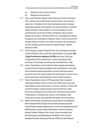 (PSV 3104
PENGAJIAN DAN PENGURUSAN KURIKULUM PENDIDIKAN SENI VISUAL KBSR)
(c) Membentuk dan membuat binaan
(d) Mengenal kraf tradisional
1.14 Fokus yang diberikan kepada setiap bidang pula ialah pemerhatian
aktif, interaksi yang kreatif dengan alat dan bahan, serta aprisiasi
aspek seni. Pendidikan Seni Visual memainkan peranan sebagai
pengimbang kepada mata pelajaran lain yang ditawarkan di sekolah-
sekolah kerajaan. Mata pelajaran ini menyumbangkan ke arah
perkembangan murid-murid melalui peningkatan daya persepsi,
estetika dan kraetiviti. Manakala aktiviti seni yang dijalankan semasa
pengajaran dan pembelajaran dilakukan dalam konteks peranan seni
sebagai media komunikasi, seni dalam kehidupan dan persekitaran,
dan seni sebagai warisan budaya dan identiti bangsa. (Mazlan
Mohamad.1996)
1.15 Perkembangan Sukatan Pelajaran Seni Visual peringkat menengah.
Sukatan Pelajaran Seni Visual telah diperkenalkan di peringkat Sijil
Tinggi Persekolahan Malaysia (STPM) pada tahun 2002 bagi
menggantikan Kertas Peperiksaan Lukisan yang digubal oleh
University of Cambridge Local Examintin Syndicate tahun 1982.
1.16 Kertas Peperiksaan Lukisan tidak bercirikan kepada pembelajaran
yang berteraskan kepada pengajaran dan pembelajaran. ianya lebih
berorientasikan kepada peperiksaan semata-mata bagi menguji
kemahiran calon dari aspek melukis dan pertukangan menerusi enam
kertas peperiksaan yang ditawarkan tanpa sukatan pelajaran.
1.17 Kertas Peperiksaan Lukisan STPM juga telah tidak mengalami
sebarang perubahan selama 20 tahun dan dilihat tidak cukup kuat
bagi dijadikan syarat kemasukan ke universiti. Keadaan ini lebih tidak
memberansangkan apabila persepsi yang direndah dan salah
khususnya dikalangan pihak sekolah dan masyarakat yang melihat
matapelajaran ini sebagai tidak relevan untuk dipelajari, tidak
mempunyai prospek serta dipertikai dari aspek nilai komersialnya.
1.18 Melalui perbincangan Jawatankuasa yang diketuai Prof Madya Dr
Mohd Mustafa Mohd Ghazali serta ahli-ahli jawatankuasa telah
membahaskan dengan panjang lebar, di mana ahli jawatankuasa dan
MPM bersetuju supaya Kertas Peperiksaan Lukisan di gantikan
dengan Sukatan Pelajaran Seni Visual. Ianya merupakan satu
kesinambungan dari Matapelajaran Pendidikan Seni Visual di
peringkat Penilaian Menengah Rendah (PMR) dan Sijil Pelajaran
6
 