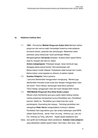 (PSV 3104
PENGAJIAN DAN PENGURUSAN KURIKULUM PENDIDIKAN SENI VISUAL KBSR)
b) Kelahiran Institusi Seni
1.1 1922 – Penubuhan Maktab Perguruan Sultan Idris-Memberi latihan
perguruan dan semua wajib mempelajari kesemua mata pelajaran
termasuk lukisan, pertanian dan pertukangan. Melahirkan tokoh
pelukisan yang mempunyai ‘sudut pandangan Melayu’
Mengetengahkan hal benda tempatan. Anatara tokoh seperti Mohd.
Said Hj. Hussain dan Idris Hj. Salam
Antara matapelajaran :Pekerjaan tangan- kerja membuat raga
dianggap paling sesuai kerana: Seni pertukangan asli
Bahan-bahan mudah didapati. Perkakasan tidak banyak dan mudah,
Bahan-bahan untuk kegiatan itu ditanam di sekitar maktab
1.2 Sukatan Pelajaran Tahun pertama
* penuntut dikehendaki menggunakan mengkuang. Mereka juga
dikehendaki mencipta corak-corak baru dengan menggunakan rotan
dan buluh. Tahun Kedua, sambungan kerja tahun pertama.
Tahun Ketiga, penggunaan rotan dan buluh dengan lebih meluas
1.3 1960-Maktab Perguruan Ilmu Khas Kuala Lumpur
Dibuka untuk membentuk guru-guru pakar dalam bidang masing-
masing antaranya menawarkan kursus Pendidikan seni, Pendidikan
jasmani. Selain itu, Pendidikan guru kelas buta dan cacat
pendengaran, Kaunseling dan kerjaya, Teknologi pendidikan dan
sebagainya Peter Harris mengendalikan kurikulum Jabatan
Pendidikan Seni bagi latihan guru dan antara kakitangan awal MPIK
adalah Syed Ahmad, Jamal, Yeoh Jin Leng, Anthony Lau, Lee Joo
For, Cheong Lai Tong, Jolly Koh. Aspek-aspek kepakaran seni
halus, seni grafik dan kraftangan diberi penekanan. Sukatan mata pelajaran
yang ditawarkan adalah seperti Catan, Seni halus, Seni arca, Seni
8
 