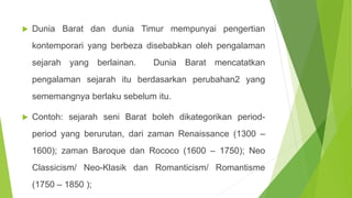  Dunia Barat dan dunia Timur mempunyai pengertian
kontemporari yang berbeza disebabkan oleh pengalaman
sejarah yang berlainan. Dunia Barat mencatatkan
pengalaman sejarah itu berdasarkan perubahan2 yang
sememangnya berlaku sebelum itu.
 Contoh: sejarah seni Barat boleh dikategorikan period-
period yang berurutan, dari zaman Renaissance (1300 –
1600); zaman Baroque dan Rococo (1600 – 1750); Neo
Classicism/ Neo-Klasik dan Romanticism/ Romantisme
(1750 – 1850 );
 