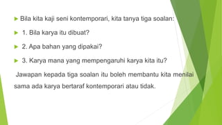 Bila kita kaji seni kontemporari, kita tanya tiga soalan:
 1. Bila karya itu dibuat?
 2. Apa bahan yang dipakai?
 3. Karya mana yang mempengaruhi karya kita itu?
Jawapan kepada tiga soalan itu boleh membantu kita menilai
sama ada karya bertaraf kontemporari atau tidak.
 