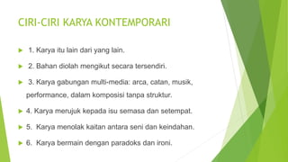 CIRI-CIRI KARYA KONTEMPORARI
 1. Karya itu lain dari yang lain.
 2. Bahan diolah mengikut secara tersendiri.
 3. Karya gabungan multi-media: arca, catan, musik,
performance, dalam komposisi tanpa struktur.
 4. Karya merujuk kepada isu semasa dan setempat.
 5. Karya menolak kaitan antara seni dan keindahan.
 6. Karya bermain dengan paradoks dan ironi.
 