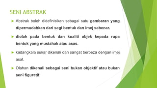 SENI ABSTRAK
 Abstrak boleh didefinisikan sebagai satu gambaran yang
dipermudahkan dari segi bentuk dan imej sebenar.
 diolah pada bentuk dan kualiti objek kepada rupa
bentuk yang mustahak atau asas.
 kadangkala sukar dikenali dan sangat berbeza dengan imej
asal.
 Olahan dikenali sebagai seni bukan objektif atau bukan
seni figuratif.
 