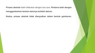 Proses abstrak boleh dilakukan dengan dua cara. Pertama ialah dengan
menggambarkan bentuk alamnya terlebih dahulu.
Kedua, proses abstrak tidak diwujudkan dalam bentuk gambaran.
 